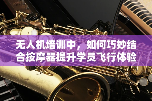 无人机培训中，如何巧妙结合按摩器提升学员飞行体验与安全？