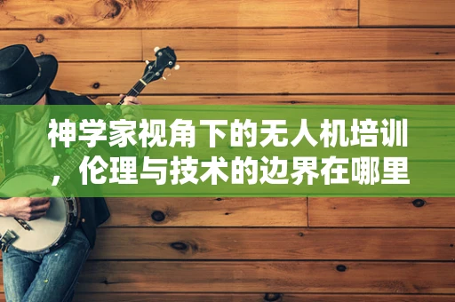 神学家视角下的无人机培训，伦理与技术的边界在哪里？