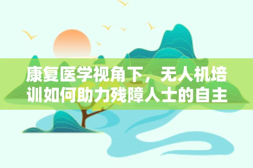 康复医学视角下，无人机培训如何助力残障人士的自主生活？