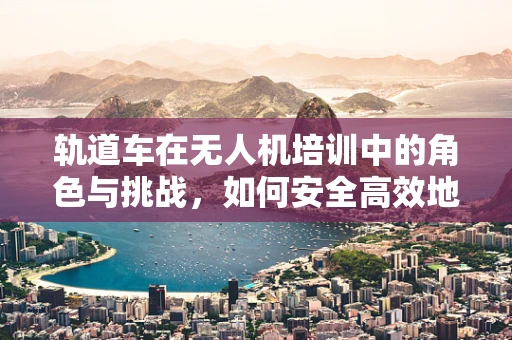 轨道车在无人机培训中的角色与挑战，如何安全高效地利用？