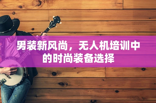 男装新风尚，无人机培训中的时尚装备选择