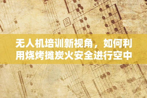 无人机培训新视角，如何利用烧烤摊炭火安全进行空中拍摄？
