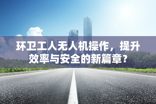 环卫工人无人机操作，提升效率与安全的新篇章？