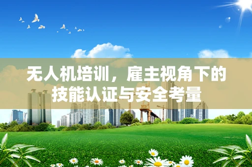 无人机培训，雇主视角下的技能认证与安全考量