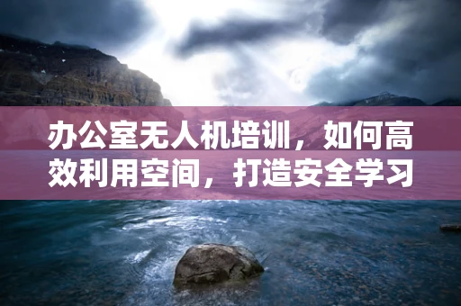 办公室无人机培训，如何高效利用空间，打造安全学习环境？