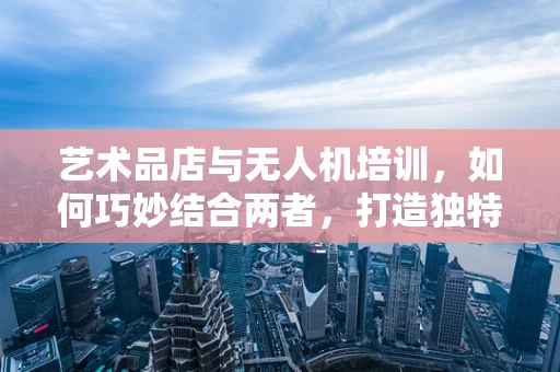 艺术品店与无人机培训，如何巧妙结合两者，打造独特学习体验？