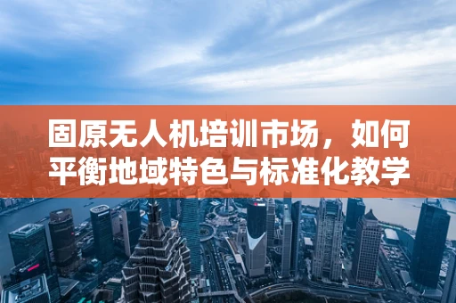 固原无人机培训市场，如何平衡地域特色与标准化教学？