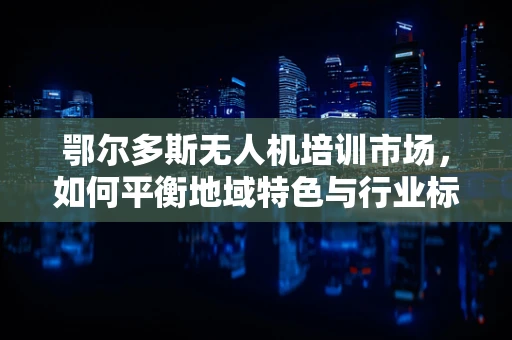 鄂尔多斯无人机培训市场，如何平衡地域特色与行业标准？