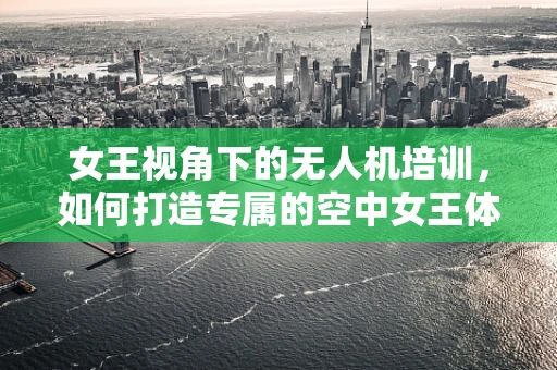 女王视角下的无人机培训，如何打造专属的空中女王体验？