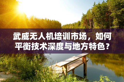 武威无人机培训市场，如何平衡技术深度与地方特色？