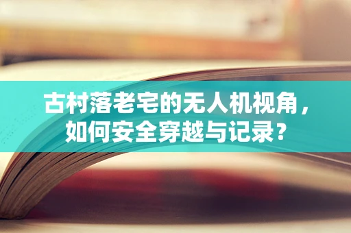古村落老宅的无人机视角，如何安全穿越与记录？