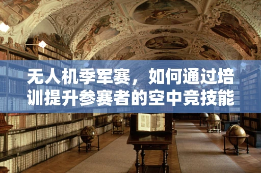 无人机季军赛，如何通过培训提升参赛者的空中竞技能力？
