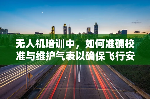 无人机培训中，如何准确校准与维护气表以确保飞行安全？