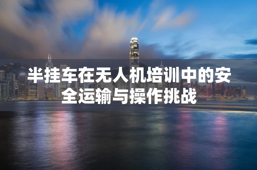 半挂车在无人机培训中的安全运输与操作挑战