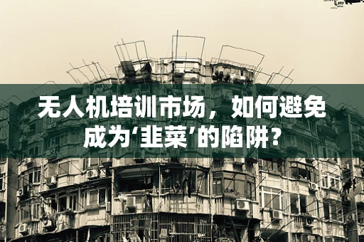 无人机培训市场，如何避免成为‘韭菜’的陷阱？