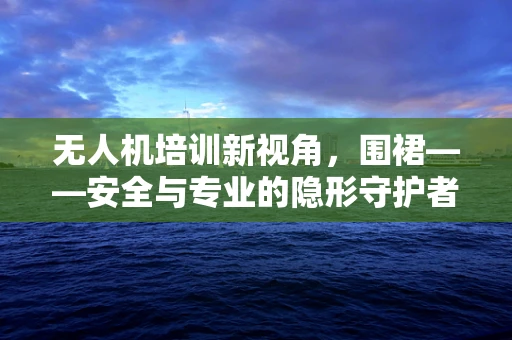 无人机培训新视角，围裙——安全与专业的隐形守护者？