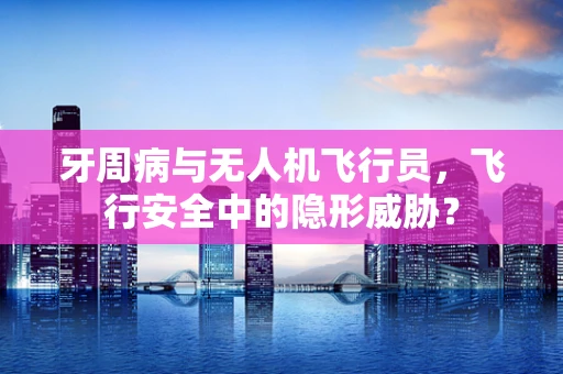 牙周病与无人机飞行员，飞行安全中的隐形威胁？