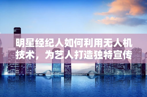 明星经纪人如何利用无人机技术，为艺人打造独特宣传视角？