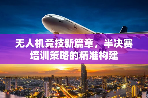 无人机竞技新篇章，半决赛培训策略的精准构建