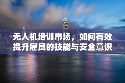无人机培训市场，如何有效提升雇员的技能与安全意识？