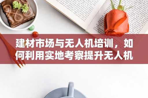 建材市场与无人机培训，如何利用实地考察提升无人机操作技能？