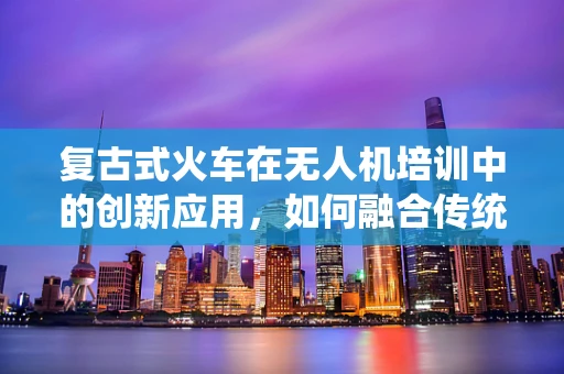 复古式火车在无人机培训中的创新应用，如何融合传统与现代？