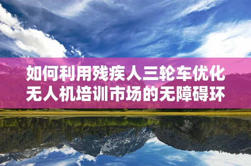 如何利用残疾人三轮车优化无人机培训市场的无障碍环境？