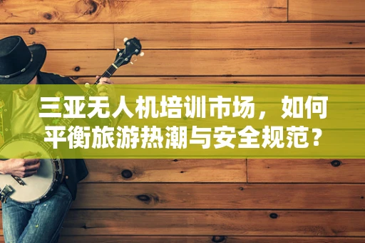 三亚无人机培训市场，如何平衡旅游热潮与安全规范？