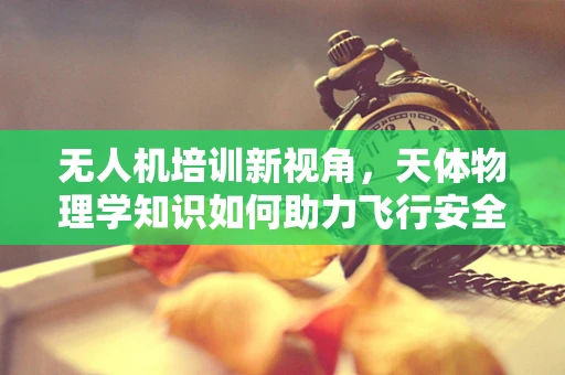 无人机培训新视角，天体物理学知识如何助力飞行安全？