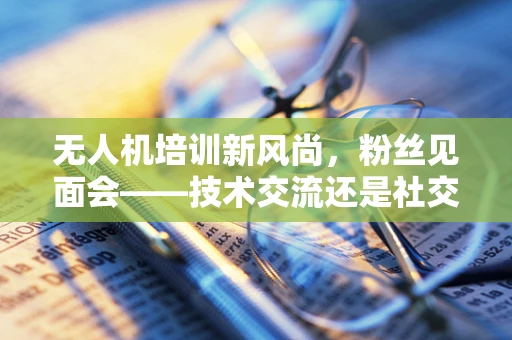 无人机培训新风尚，粉丝见面会——技术交流还是社交盛宴？