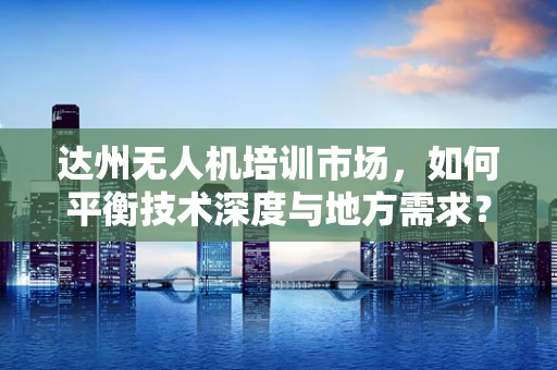 达州无人机培训市场，如何平衡技术深度与地方需求？