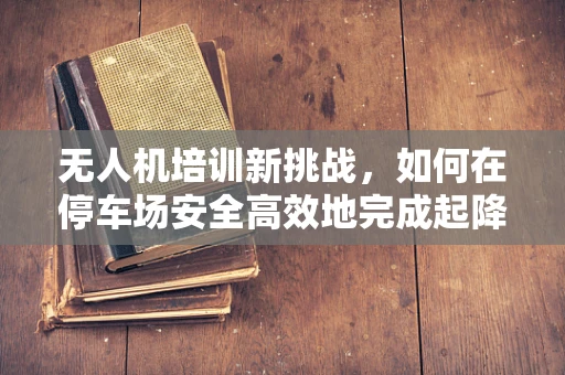无人机培训新挑战，如何在停车场安全高效地完成起降与维护？