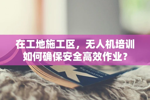 在工地施工区，无人机培训如何确保安全高效作业？