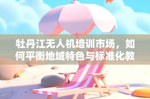 牡丹江无人机培训市场，如何平衡地域特色与标准化教学？