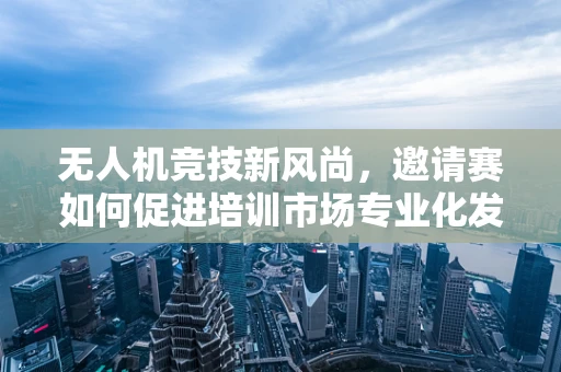 无人机竞技新风尚，邀请赛如何促进培训市场专业化发展？