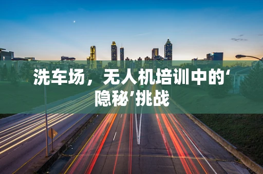 洗车场，无人机培训中的‘隐秘’挑战