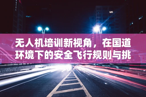 无人机培训新视角，在国道环境下的安全飞行规则与挑战