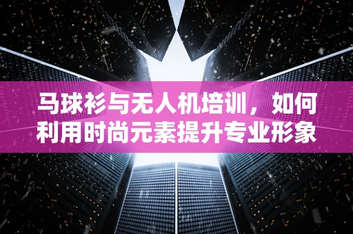 马球衫与无人机培训，如何利用时尚元素提升专业形象？