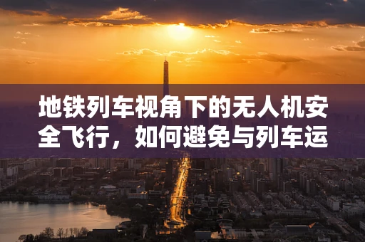 地铁列车视角下的无人机安全飞行，如何避免与列车运行冲突？