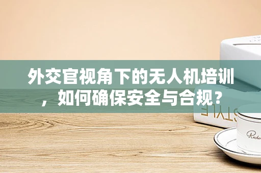 外交官视角下的无人机培训，如何确保安全与合规？