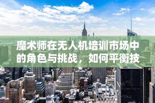 魔术师在无人机培训市场中的角色与挑战，如何平衡技术与创意的边界？