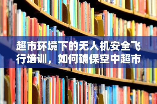 超市环境下的无人机安全飞行培训，如何确保空中超市的平稳运行？