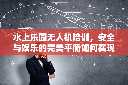 水上乐园无人机培训，安全与娱乐的完美平衡如何实现？
