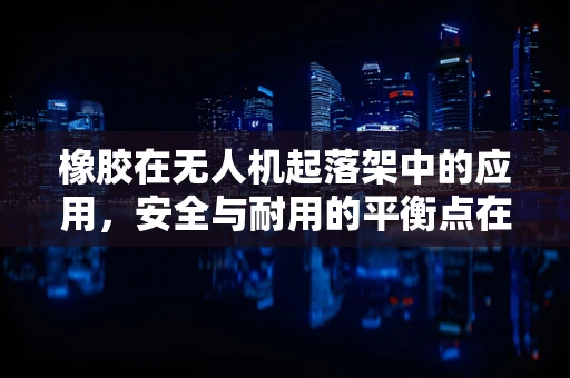 橡胶在无人机起落架中的应用，安全与耐用的平衡点在哪里？