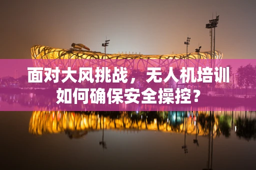 面对大风挑战，无人机培训如何确保安全操控？