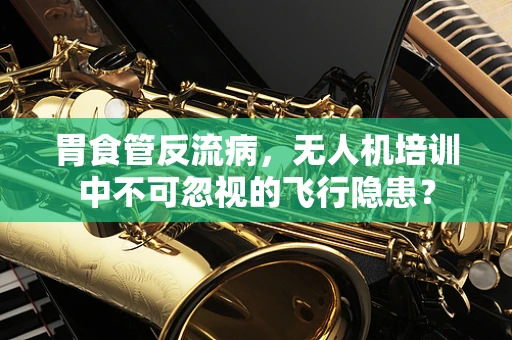 胃食管反流病，无人机培训中不可忽视的飞行隐患？