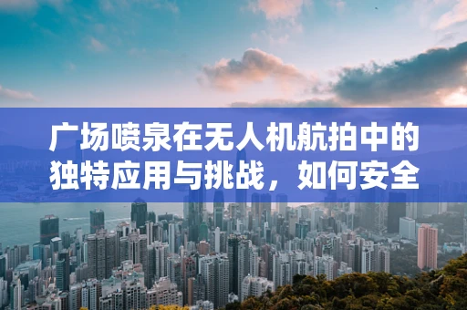 广场喷泉在无人机航拍中的独特应用与挑战，如何安全高效地捕捉水雾舞动瞬间？