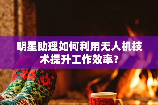 明星助理如何利用无人机技术提升工作效率？