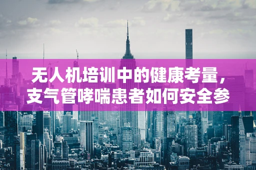无人机培训中的健康考量，支气管哮喘患者如何安全参与？