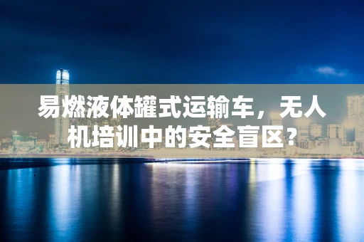 易燃液体罐式运输车，无人机培训中的安全盲区？